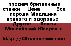  продам бритвенные станки  › Цена ­ 400 - Все города Медицина, красота и здоровье » Другое   . Ханты-Мансийский,Югорск г.
